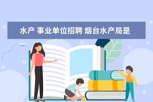 水产 事业单位招聘 烟台水产局是干什么的?事业单位?大学毕业进去以后工...