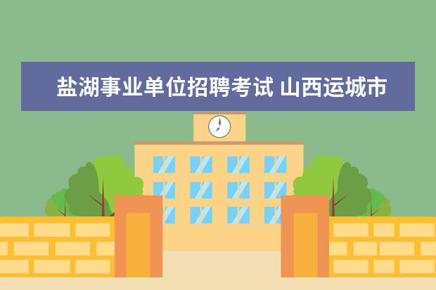 盐湖事业单位招聘考试 山西运城市盐湖区招聘81名事业单位工作人员报名时间...