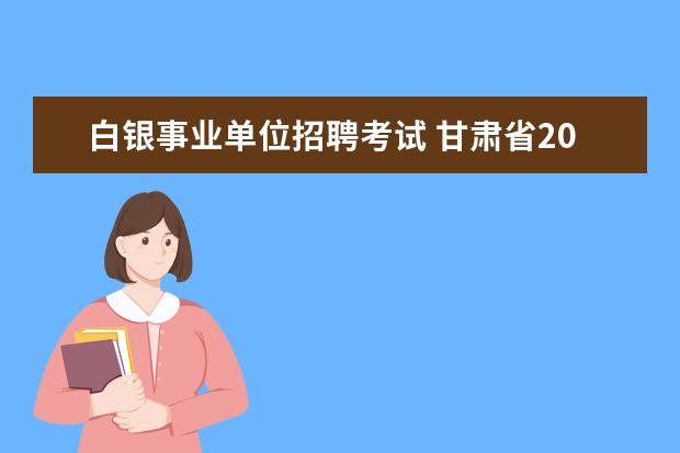 白银事业单位招聘考试 甘肃省2023年事业单位招聘