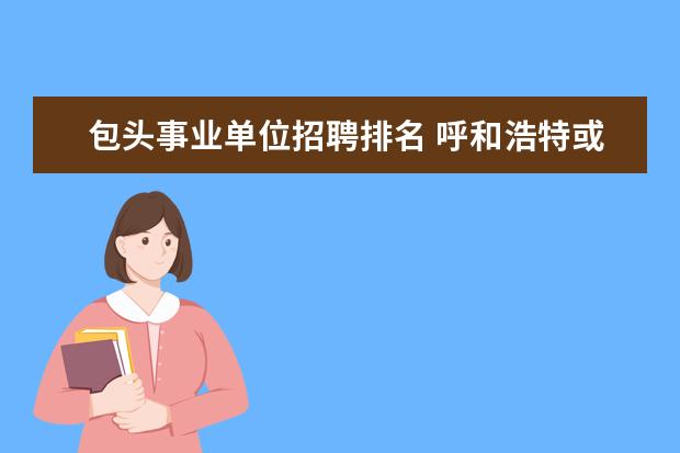 包头事业单位招聘排名 呼和浩特或者包头哪家机构的《事业单位招聘考试》面...