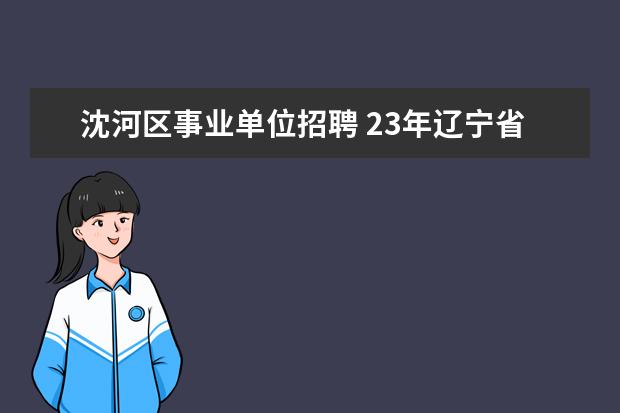 沈河区事业单位招聘 23年辽宁省教师招聘几月份