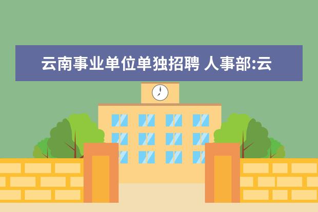 云南事业单位单独招聘 人事部:云南省事业单位公开招聘工作人员暂行办法 - ...