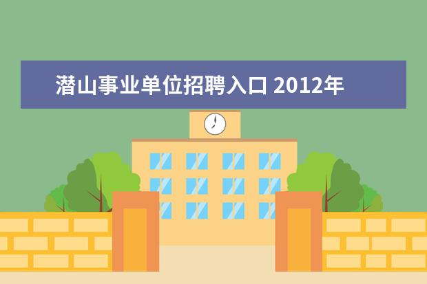 潜山事业单位招聘入口 2012年安徽省潜山县事业单位考试报名入口 面试真题 ...