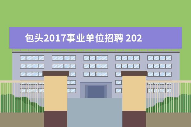 包头2017事业单位招聘 2022年内蒙古包头市应急管理局直属事业单位人才引进...