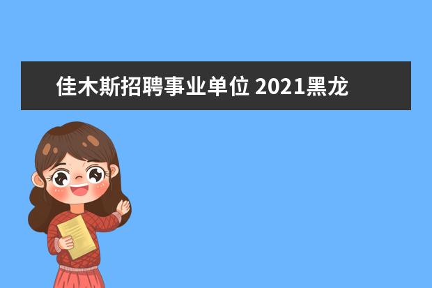 佳木斯招聘事业单位 2021黑龙江佳木斯同江市招聘事业单位工作人员公告(2...