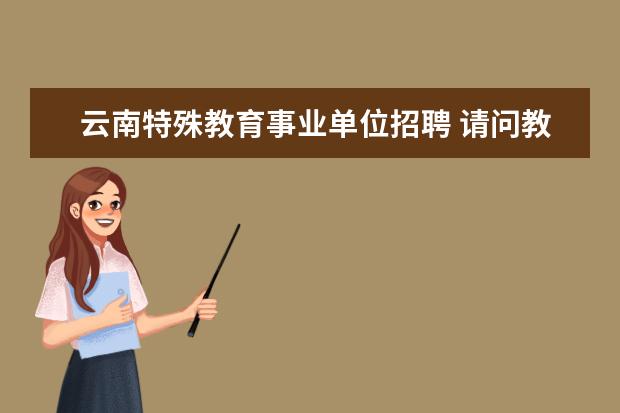 云南特殊教育事业单位招聘 请问教师编制和教师招聘有什么不同? 怎么考教师编制...