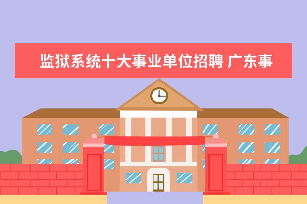 监狱系统十大事业单位招聘 广东事业单位考试的省直监狱基建类岗位进去是做什么...