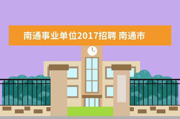 南通事业单位2017招聘 南通市属事业单位招聘151人,都有哪些单位和岗位 - ...