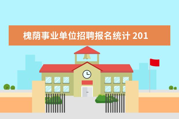 槐荫事业单位招聘报名统计 2019年槐荫区事业单位要求一级学科是什么意思? - 百...