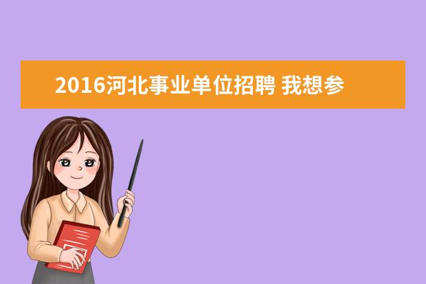 2016河北事业单位招聘 我想参加2016年河北省事业单位考试,事业单位岗位分...