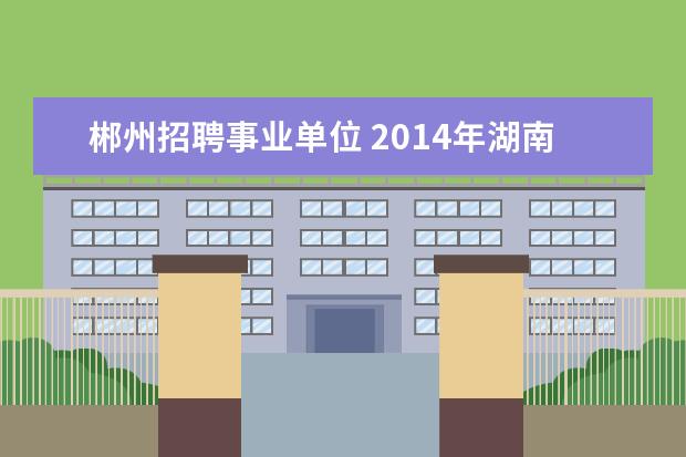 郴州招聘事业单位 2014年湖南省郴州市事业单位招考考试地点在哪里? - ...