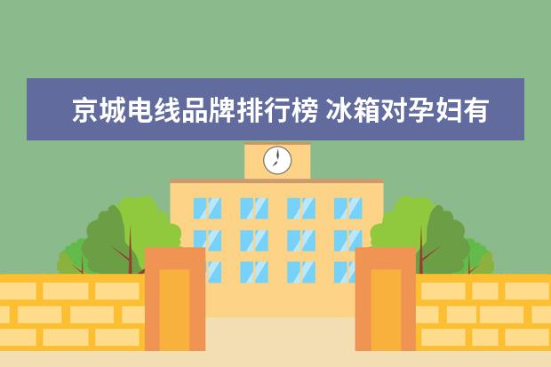 京城电线品牌排行榜 冰箱对孕妇有辐射吗