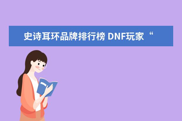 史诗耳环品牌排行榜 DNF玩家“史诗级”强化秘诀,12耳环,13左轮只要20元!...