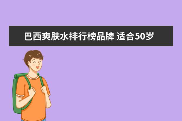 巴西爽肤水排行榜品牌 适合50岁使用的国产护肤品有哪些?