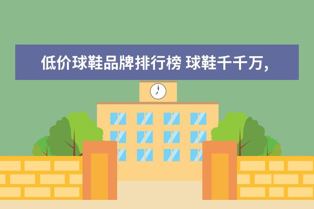 低价球鞋品牌排行榜 球鞋千千万,各种价位都有,但是5000元以内的球鞋有哪...