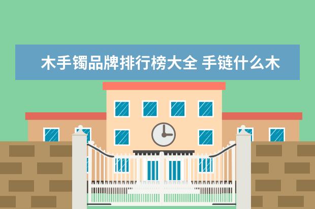 木手镯品牌排行榜大全 手链什么木头最好?手链哪种木头比较好