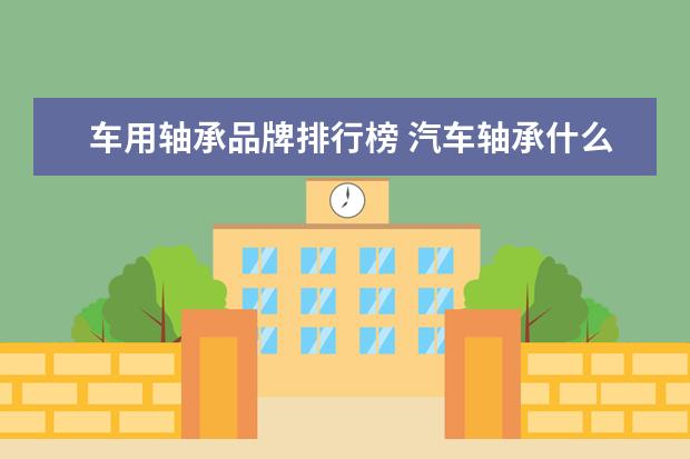 车用轴承品牌排行榜 汽车轴承什么品牌最好