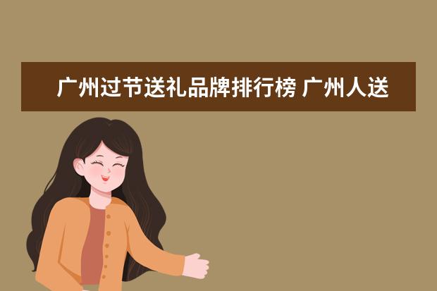 广州过节送礼品牌排行榜 广州人送礼给外地人可以送什么比较合适?