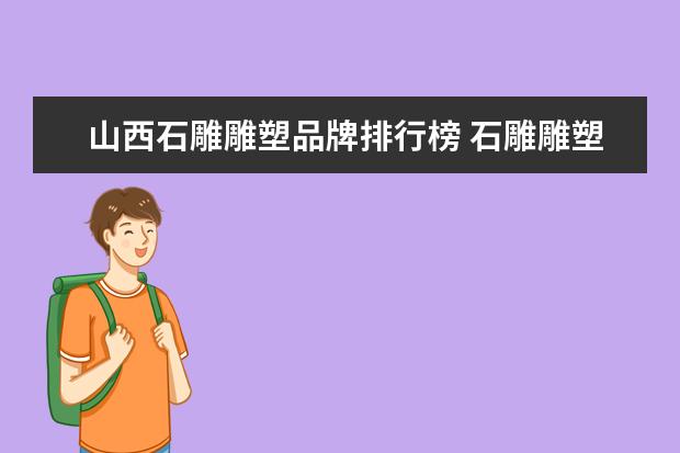 山西石雕雕塑品牌排行榜 石雕雕塑一般选用什么石材