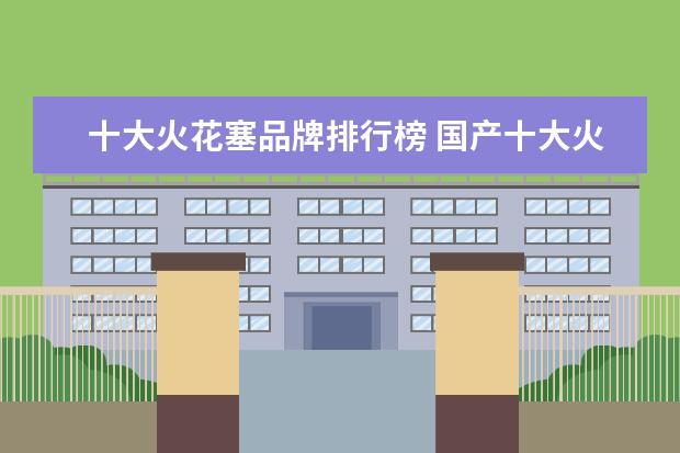 十大火花塞品牌排行榜 国产十大火花塞品牌排行榜