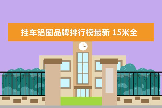 挂车铝圈品牌排行榜最新 15米全铝挂车的自重多少吨啊