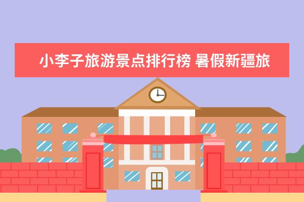 小李子旅游景点排行榜 暑假新疆旅游来新疆要看的避坑小攻略