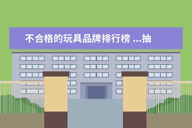 不合格的玩具品牌排行榜 ...抽检了200个合格了192个一玩具厂合格144个不合格...