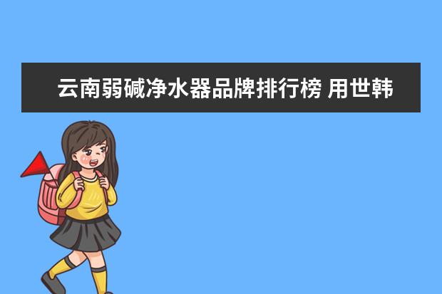 云南弱碱净水器品牌排行榜 用世韩弱碱净水机为什么会拉肚子