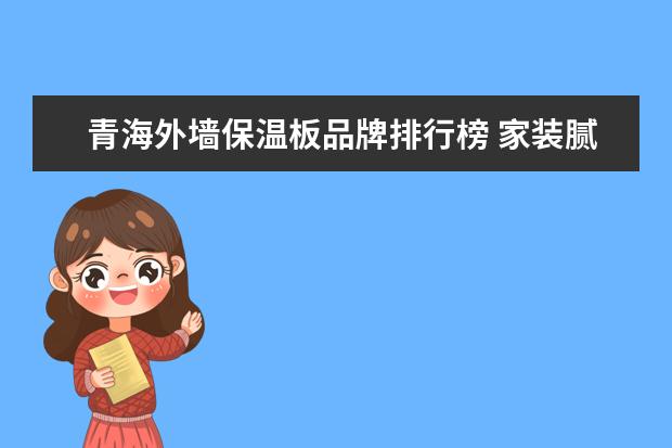 青海外墙保温板品牌排行榜 家装腻子粉厂家有哪些?2021家装腻子粉厂家大全[行业...