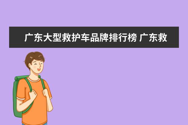 广东大型救护车品牌排行榜 广东救护车高速收费吗