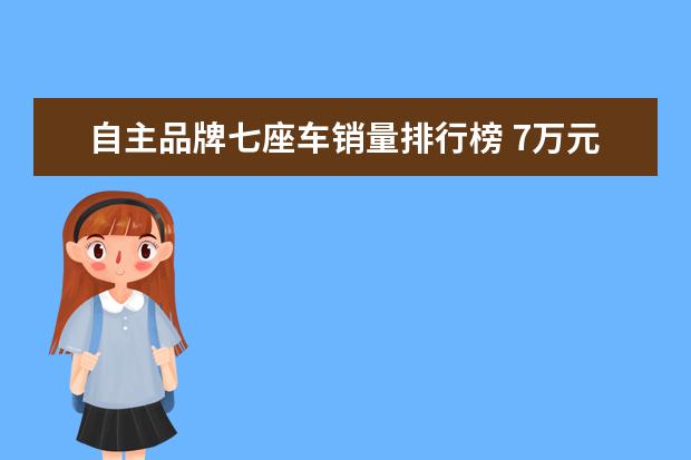 自主品牌七座车销量排行榜 7万元左右最好的车排行榜(7万元左右最好的车排行榜...