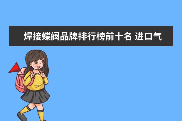 焊接蝶阀品牌排行榜前十名 进口气动蝶阀品牌哪个好?热门品牌推荐