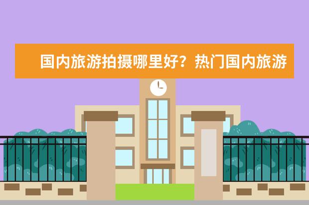 国内旅游拍摄哪里好？热门国内旅游城市盘点