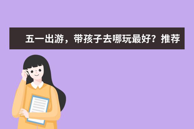 五一出游，带孩子去哪玩最好？推荐这些适合家庭出游的旅游景点！（适合带小孩去玩的旅游景点）
