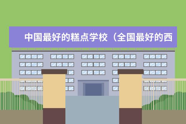 中国最好的糕点学校（全国最好的西点烘焙学校排行榜）