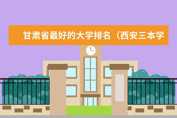 甘肃省最好的大学排名（西安三本学院排名）