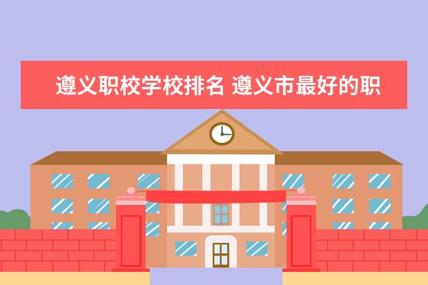 遵义职校学校排名 遵义市最好的职校