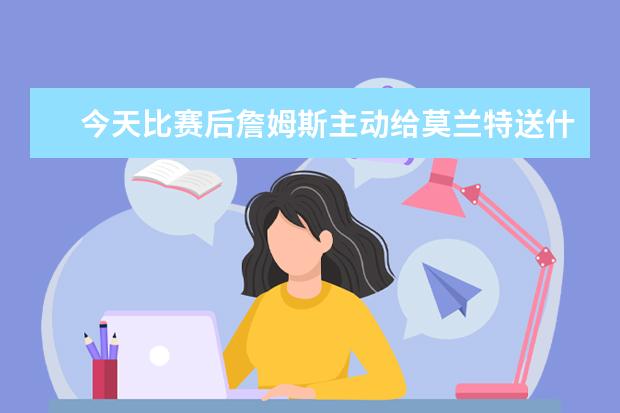 今天比赛后詹姆斯主动给莫兰特送什么？