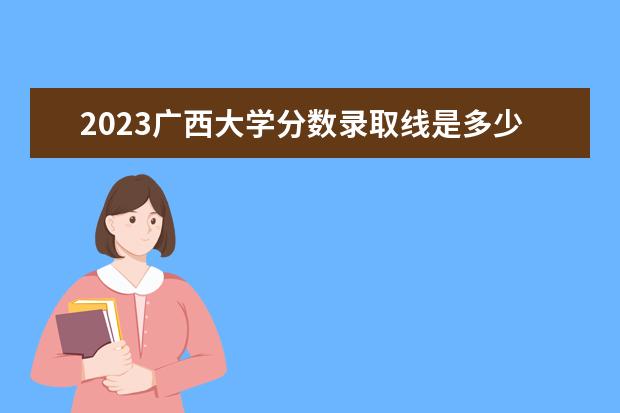 2023广西大学分数录取线是多少