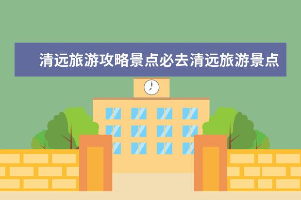 清远旅游攻略景点必去清远旅游景点推荐（2022清远清新区元旦节自驾游去哪好玩国庆清远游玩攻略）