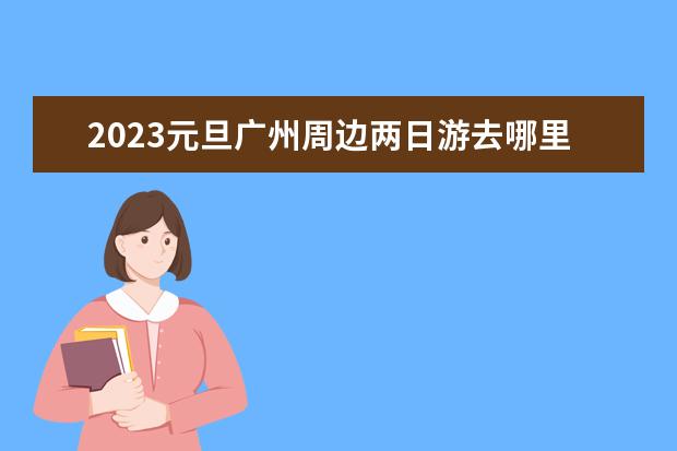 2023元旦广州周边两日游去哪里好广州周边2日游推荐
