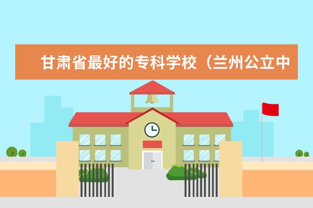 甘肃省最好的专科学校（兰州公立中专学校一览表）