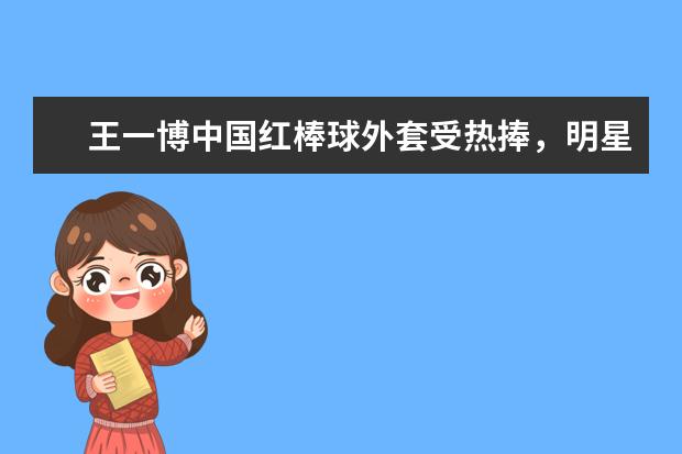 王一博中国红棒球外套受热捧，明星的带货能力能有多强？（冬奥会穿安踏广告穿黄色衣服是谁）