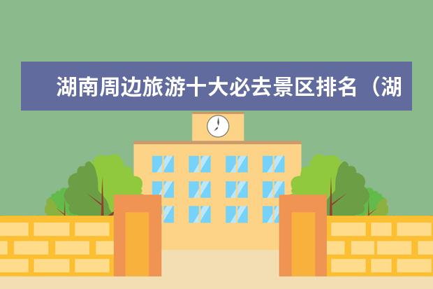 湖南周边旅游十大必去景区排名（湖南长沙旅游十大必去景区）