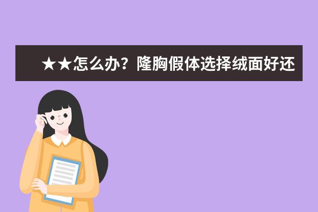 ★★怎么办？隆胸假体选择绒面好还是光面的好,隆胸假体一般有些什么牌子？哪种好？？