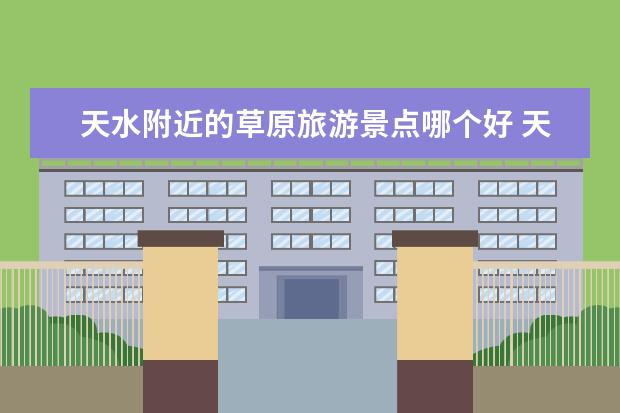 天水附近的草原旅游景点哪个好 天水旅游景点推荐