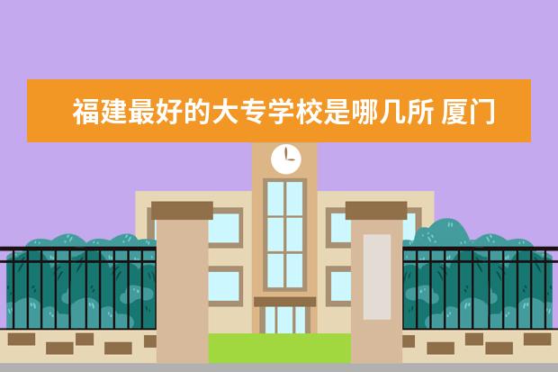 福建最好的大专学校是哪几所 厦门中专学校前十名排行榜