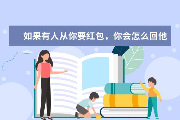 如果有人从你要红包，你会怎么回他，前几天我给我班群里发了11元的红包，因为我是群主，我想大过年