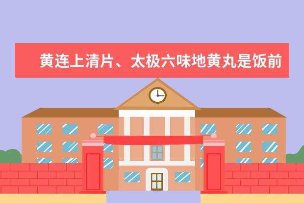 黄连上清片、太极六味地黄丸是饭前还是饭后服用，在一起服用有什么作用吗？