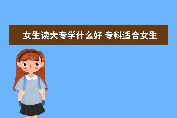 女生读大专学什么好 专科适合女生好就业专业推荐